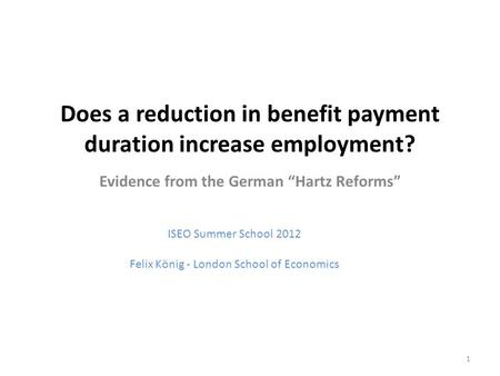 Does a reduction in benefit payment duration increase employment? Evidence from the German “Hartz Reforms” ISEO Summer School 2012 Felix König - London.