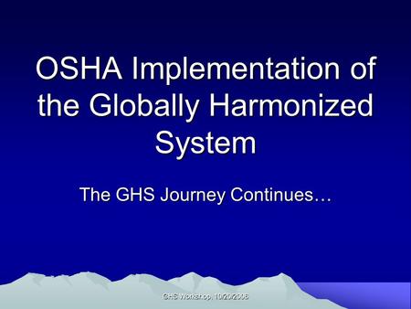 GHS Workshop, 10/20/2006 OSHA Implementation of the Globally Harmonized System The GHS Journey Continues…