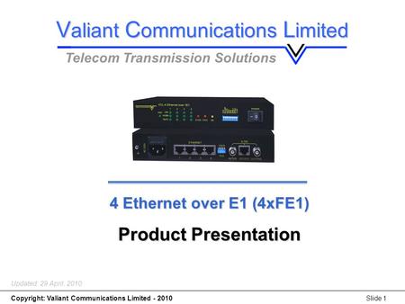 4 x Ethernet over E1(4*FE1) Copyright: Valiant Communications Limited - 2010Slide 1 4 Ethernet over E1 (4xFE1) Product Presentation Updated: 29 April,