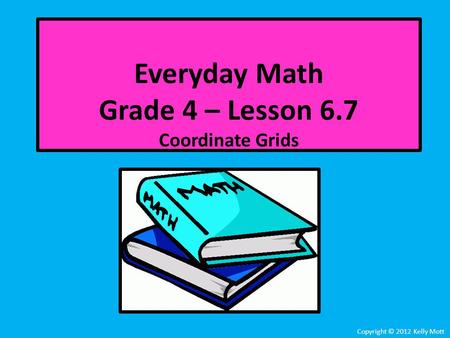 Everyday Math Grade 4 – Lesson 6.7 Coordinate Grids Copyright © 2012 Kelly Mott.