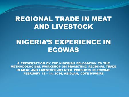 REGIONAL TRADE IN MEAT AND LIVESTOCK NIGERIA’S EXPERIENCE IN ECOWAS A PRESENTATION BY THE NIGERIAN DELEGATION TO THE METHODOLOGICAL WORKSHOP ON PROMOTING.