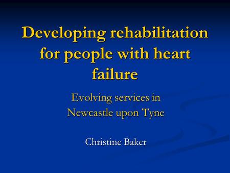 Developing rehabilitation for people with heart failure Evolving services in Newcastle upon Tyne Christine Baker.