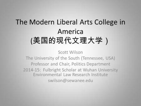 The Modern Liberal Arts College in America ( 美国的现代文理大学） Scott Wilson The University of the South (Tennessee, USA) Professor and Chair, Politics Department.