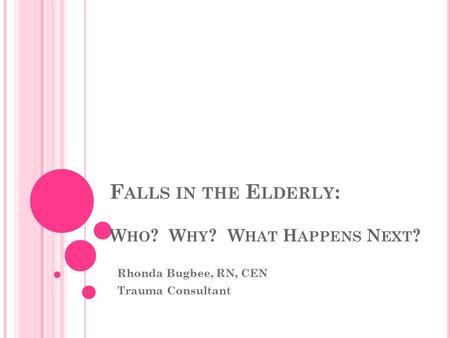 F ALLS IN THE E LDERLY : W HO ? W HY ? W HAT H APPENS N EXT ? Rhonda Bugbee, RN, CEN Trauma Consultant.