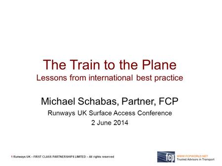 1 Runways UK – FIRST CLASS PARTNERSHIPS LIMITED – All rights reserved The Train to the Plane Lessons from international best practice Michael Schabas,