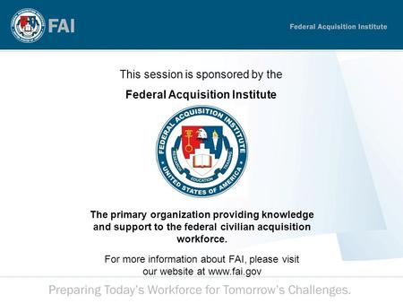 This session is sponsored by the Federal Acquisition Institute The primary organization providing knowledge and support to the federal civilian acquisition.