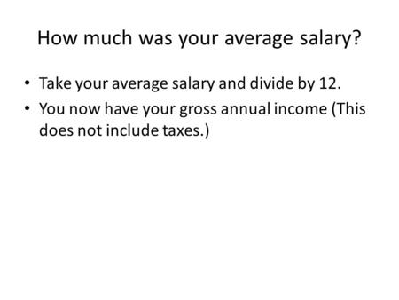 How much was your average salary? Take your average salary and divide by 12. You now have your gross annual income (This does not include taxes.)