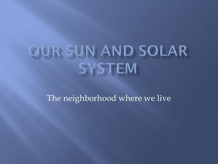 The neighborhood where we live.  The Sun is the center of our solar system  The word “solar” means “of the sun”  Our sun is a medium-sized star  Our.