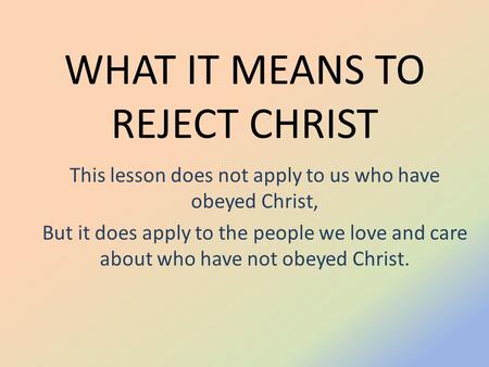 WHAT IT MEANS TO REJECT CHRIST This lesson does not apply to us who have obeyed Christ, But it does apply to the people we love and care about who have.