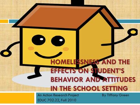 HOMELESSNESS AND THE EFFECTS ON STUDENT’S BEHAVIOR AND ATTITUDES IN THE SCHOOL SETTING An Action Research Project By Tiffany Green EDUC 702.22, Fall 2010.