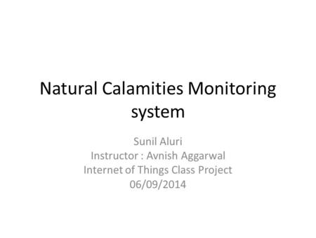 Natural Calamities Monitoring system Sunil Aluri Instructor : Avnish Aggarwal Internet of Things Class Project 06/09/2014.