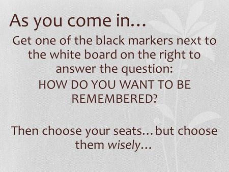 As you come in… Get one of the black markers next to the white board on the right to answer the question: HOW DO YOU WANT TO BE REMEMBERED? Then choose.