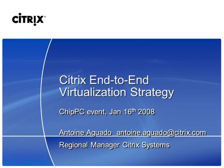 Citrix End-to-End Virtualization Strategy ChipPC event, Jan 16 th 2008 Antoine Aguado Regional Manager Citrix Systems ChipPC.