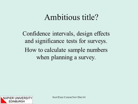 Scot Exec Course Nov/Dec 04 Ambitious title? Confidence intervals, design effects and significance tests for surveys. How to calculate sample numbers when.