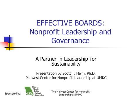 The Midwest Center for Nonprofit Leadership at UMKC EFFECTIVE BOARDS: Nonprofit Leadership and Governance A Partner in Leadership for Sustainability Presentation.