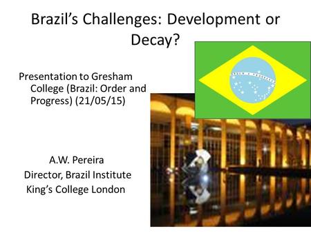 Brazil’s Challenges: Development or Decay? Presentation to Gresham College (Brazil: Order and Progress) (21/05/15) A.W. Pereira Director, Brazil Institute.