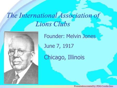 The International Association of Lions Clubs June 7, 1917 Founder: Melvin Jones Chicago, Illinois Presentation created by: PDG Cecelia Izuo.