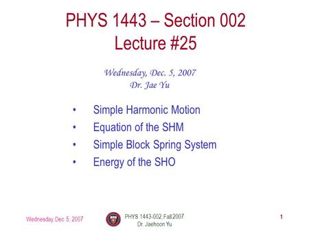 Wednesday, Dec. 5, 2007 PHYS 1443-002, Fall 2007 Dr. Jaehoon Yu 1 PHYS 1443 – Section 002 Lecture #25 Wednesday, Dec. 5, 2007 Dr. Jae Yu Simple Harmonic.