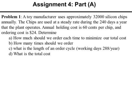 Assignment 4: Part (A) Problem 1: A toy manufacturer uses approximately 32000 silicon chips annually. The Chips are used at a steady rate during the 240.