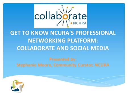 GET TO KNOW NCURA'S PROFESSIONAL NETWORKING PLATFORM: COLLABORATE AND SOCIAL MEDIA Presented by: Stephanie Moore, Community Curator, NCURA.