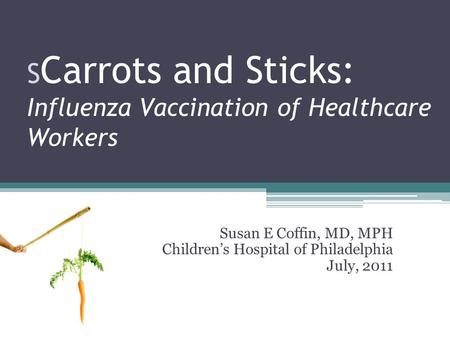 S Carrots and Sticks: Influenza Vaccination of Healthcare Workers Susan E Coffin, MD, MPH Children’s Hospital of Philadelphia July, 2011.