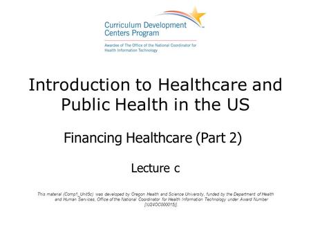 Introduction to Healthcare and Public Health in the US Financing Healthcare (Part 2) Lecture c This material (Comp1_Unit5c) was developed by Oregon Health.