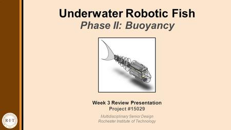 Underwater Robotic Fish Week 3 Review Presentation Project #15029 Multidisciplinary Senior Design Rochester Institute of Technology Phase II: Buoyancy.