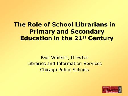 The Role of School Librarians in Primary and Secondary Education in the 21 st Century Paul Whitsitt, Director Libraries and Information Services Chicago.