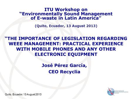 Quito, Ecuador, 13 August 2013 “THE IMPORTANCE OF LEGISLATION REGARDING WEEE MANAGEMENT: PRACTICAL EXPERIENCE WITH MOBILE PHONES AND ANY OTHER ELECTRONIC.