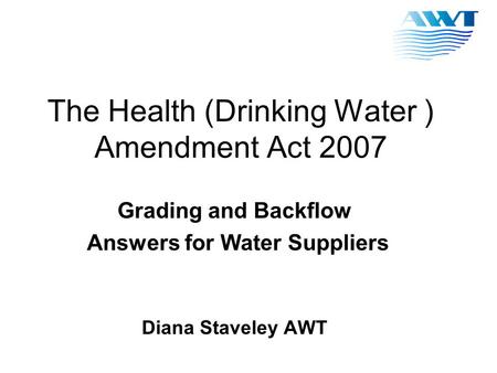 The Health (Drinking Water ) Amendment Act 2007 Grading and Backflow Answers for Water Suppliers Diana Staveley AWT.