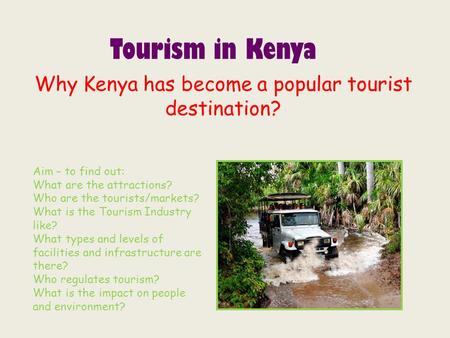 Tourism in Kenya Why Kenya has become a popular tourist destination? Aim – to find out: What are the attractions? Who are the tourists/markets? What is.