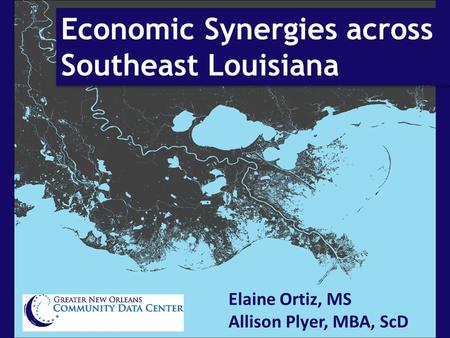 Economic Synergies across Southeast Louisiana Elaine Ortiz, MS Allison Plyer, MBA, ScD.