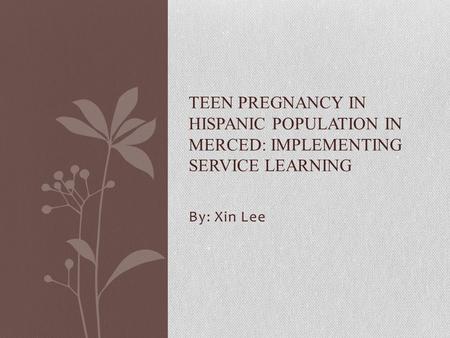 By: Xin Lee TEEN PREGNANCY IN HISPANIC POPULATION IN MERCED: IMPLEMENTING SERVICE LEARNING.