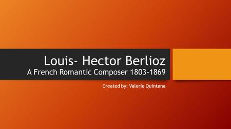 Louis- Hector Berlioz A French Romantic Composer 1803-1869 Created by: Valerie Quintana.