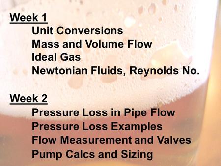 Week 1 Unit Conversions Mass and Volume Flow Ideal Gas Newtonian Fluids, Reynolds No. Week 2 Pressure Loss in Pipe Flow Pressure Loss Examples Flow Measurement.