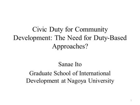 Civic Duty for Community Development: The Need for Duty-Based Approaches? Sanae Ito Graduate School of International Development at Nagoya University 1.