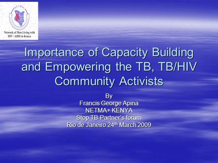 Importance of Capacity Building and Empowering the TB, TB/HIV Community Activists By Francis George Apina NETMA+ KENYA Stop TB Partner’s forum Rio de Janeiro.