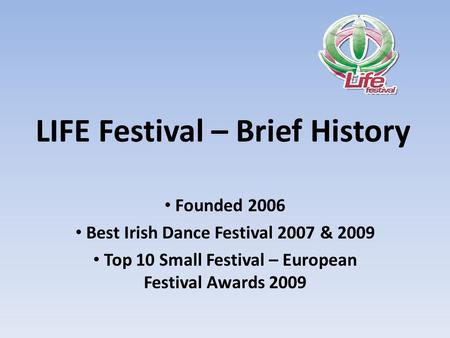 LIFE Festival – Brief History Founded 2006 Best Irish Dance Festival 2007 & 2009 Top 10 Small Festival – European Festival Awards 2009.