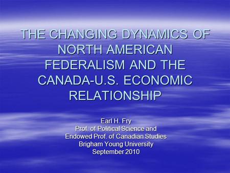 THE CHANGING DYNAMICS OF NORTH AMERICAN FEDERALISM AND THE CANADA-U.S. ECONOMIC RELATIONSHIP Earl H. Fry Prof. of Political Science and Endowed Prof. of.