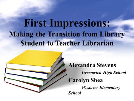 First Impressions: Making the Transition from Library Student to Teacher Librarian Alexandra Stevens Greenwich High School Carolyn Shea Westover Elementary.