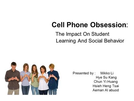 Presented by : Mikko Li Hye Su Kang Chun Yi Huang Hsieh Heng Tsai Aeman Al abuod Cell Phone Obsession: The Impact On Student Learning And Social Behavior.