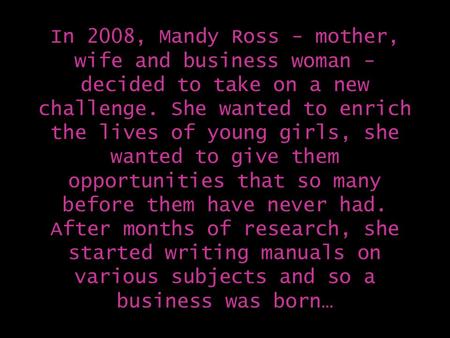 In 2008, Mandy Ross - mother, wife and business woman - decided to take on a new challenge. She wanted to enrich the lives of young girls, she wanted to.