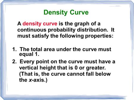 Density Curve A density curve is the graph of a continuous probability distribution. It must 	satisfy the following properties: 1. The total area.