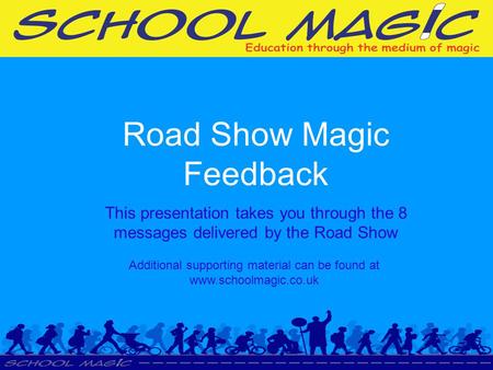 Road Show Magic Feedback This presentation takes you through the 8 messages delivered by the Road Show Additional supporting material can be found at www.schoolmagic.co.uk.