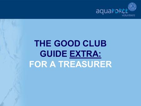 THE GOOD CLUB GUIDE EXTRA: FOR A TREASURER. GETTING STARTED The following sections will provide additional help and support for a club Treasurer in key.