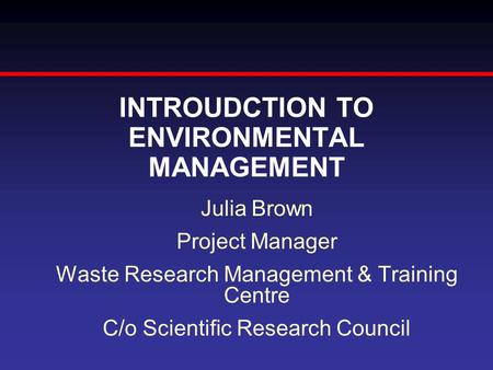 INTROUDCTION TO ENVIRONMENTAL MANAGEMENT Julia Brown Project Manager Waste Research Management & Training Centre C/o Scientific Research Council.