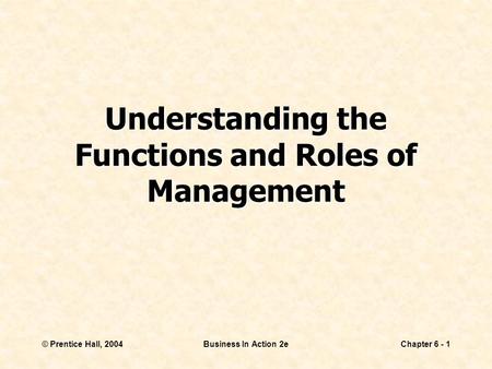 © Prentice Hall, 2004Business In Action 2eChapter 6 - 1 Understanding the Functions and Roles of Management.