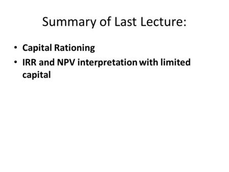 Summary of Last Lecture: Capital Rationing IRR and NPV interpretation with limited capital.