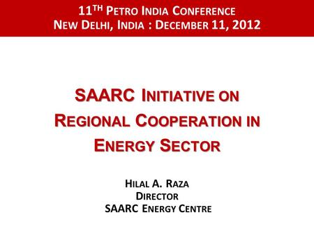 SAARC I NITIATIVE ON R EGIONAL C OOPERATION IN E NERGY S ECTOR H ILAL A. R AZA D IRECTOR SAARC E NERGY C ENTRE 11 TH P ETRO I NDIA C ONFERENCE N EW D ELHI,