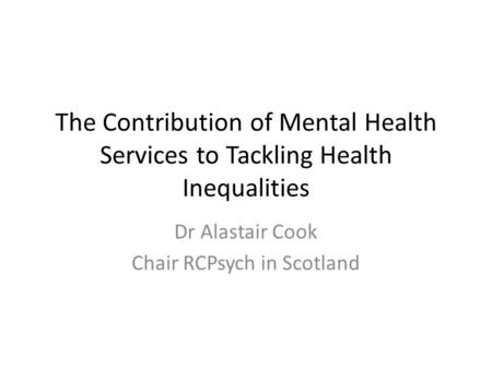 The Contribution of Mental Health Services to Tackling Health Inequalities Dr Alastair Cook Chair RCPsych in Scotland.